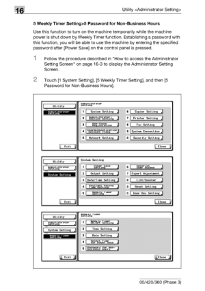 Page 68216Utility 
16-60 bizhub 500/420/360 (Phase 3)5 Weekly Timer Setting>5 Password for Non-Business Hours
Use this function to turn on the machine temporarily while the machine 
power is shut down by Weekly Timer function. Establishing a password with 
this function, you will be able to use the machine by entering the specified 
password after [Power Save] on the control panel is pressed.
1Follow the procedure described in How to access the Administrator 
Setting Screen on page 16-3 to display the...