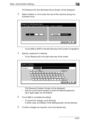 Page 683Utility 16
bizhub 500/420/360 (Phase 3) 16-61The Password for Non-Business Hours Screen will be displayed.
3Select whether or not to allow the use of the machine during non-
business hours.
– Touch [ON] or [OFF] in the left side area of the screen to highlight it.
4Specify a password, if desired.
– Touch [Password] in the right side area of the screen.
The Password Creation Screen will be displayed.
– Use the control panel keypad to enter the desired password.
Up to eight digits can be entered.
5Touch...