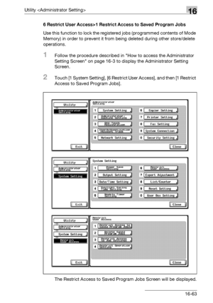 Page 685Utility 16
bizhub 500/420/360 (Phase 3) 16-636 Restrict User Access>1 Restrict Access to Saved Program Jobs
Use this function to lock the registered jobs (programmed contents of Mode 
Memory) in order to prevent it from being deleted during other store/delete 
operations.
1Follow the procedure described in How to access the Administrator 
Setting Screen on page 16-3 to display the Administrator Setting 
Screen.
2Touch [1 System Setting], [6 Restrict User Access], and then [1 Restrict 
Access to Saved...