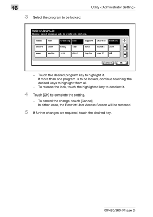 Page 68616Utility 
16-64 bizhub 500/420/360 (Phase 3)
3Select the program to be locked.
– Touch the desired program key to highlight it.
If more than one program is to be locked, continue touching the 
desired keys to highlight them all.
– To release the lock, touch the highlighted key to deselect it.
4Touch [OK] to complete the setting.
– To cancel the change, touch [Cancel].
In either case, the Restrict User Access Screen will be restored.
5If further changes are required, touch the desired key.
Downloaded...