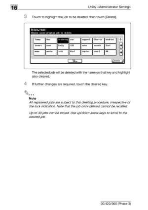 Page 68816Utility 
16-66 bizhub 500/420/360 (Phase 3)
3Touch to highlight the job to be deleted, then touch [Delete].
The selected job will be deleted with the name on that key and highlight 
also cleared.
4If further changes are required, touch the desired key.
2
Note 
All registered jobs are subject to this deleting procedure, irrespective of 
the lock indication. Note that the job once deleted cannot be recalled.
Up to 30 jobs can be stored. Use up/down arrow keys to scroll to the 
desired job.
Downloaded...