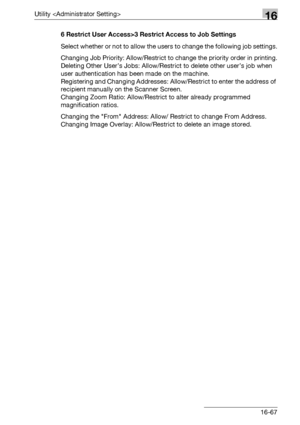 Page 689Utility 16
bizhub 500/420/360 (Phase 3) 16-676 Restrict User Access>3 Restrict Access to Job Settings
Select whether or not to allow the users to change the following job settings.
Changing Job Priority: Allow/Restrict to change the priority order in printing.
Deleting Other User’s Jobs: Allow/Restrict to delete other user’s job when 
user authentication has been made on the machine.
Registering and Changing Addresses: Allow/Restrict to enter the address of 
recipient manually on the Scanner Screen....