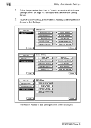 Page 69016Utility 
16-68 bizhub 500/420/360 (Phase 3)
1Follow the procedure described in How to access the Administrator 
Setting Screen on page 16-3 to display the Administrator Setting 
Screen.
2Touch [1 System Setting], [6 Restrict User Access], and then [3 Restrict 
Access to Job Settings].
The Restrict Access to Job Settings Screen will be displayed.
Downloaded From ManualsPrinter.com Manuals 