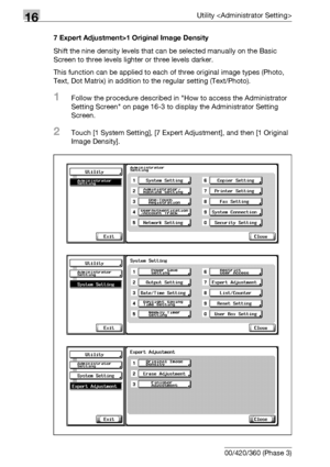 Page 69216Utility 
16-70 bizhub 500/420/360 (Phase 3)7 Expert Adjustment>1 Original Image Density
Shift the nine density levels that can be selected manually on the Basic 
Screen to three levels lighter or three levels darker.
This function can be applied to each of three original image types (Photo, 
Text, Dot Matrix) in addition to the regular setting (Text/Photo).
1Follow the procedure described in How to access the Administrator 
Setting Screen on page 16-3 to display the Administrator Setting 
Screen....