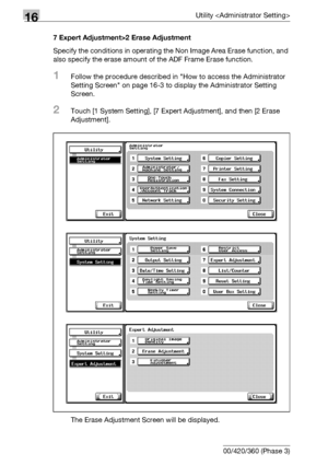 Page 69416Utility 
16-72 bizhub 500/420/360 (Phase 3)7 Expert Adjustment>2 Erase Adjustment
Specify the conditions in operating the Non Image Area Erase function, and 
also specify the erase amount of the ADF Frame Erase function.
1Follow the procedure described in How to access the Administrator 
Setting Screen on page 16-3 to display the Administrator Setting 
Screen.
2Touch [1 System Setting], [7 Expert Adjustment], and then [2 Erase 
Adjustment].
The Erase Adjustment Screen will be displayed.
Downloaded From...