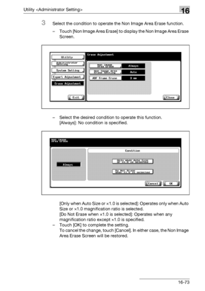 Page 695Utility 16
bizhub 500/420/360 (Phase 3) 16-73
3Select the condition to operate the Non Image Area Erase function.
– Touch [Non Image Area Erase] to display the Non Image Area Erase 
Screen.
– Select the desired condition to operate this function.
[Always]: No condition is specified.
[Only when Auto Size or ×1.0 is selected]: Operates only when Auto 
Size or e1.0 magnification ratio is selected.
[Do Not Erase when ×1.0 is selected]: Operates when any 
magnification ratio except e1.0 is specified.
– Touch...