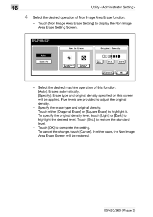 Page 69616Utility 
16-74 bizhub 500/420/360 (Phase 3)
4Select the desired operation of Non Image Area Erase function.
– Touch [Non Image Area Erase Setting] to display the Non Image 
Area Erase Setting Screen.
– Select the desired machine operation of this function.
[Auto]: Erases automatically.
[Specify]: Erase type and original density specified on this screen 
will be applied. Five levels are provided to adjust the original 
density.
– Specify the erase type and original density.
Touch either [Diagonal Erase]...