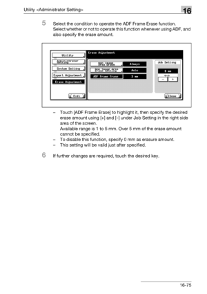 Page 697Utility 16
bizhub 500/420/360 (Phase 3) 16-75
5Select the condition to operate the ADF Frame Erase function.
Select whether or not to operate this function whenever using ADF, and 
also specify the erase amount.
– Touch [ADF Frame Erase] to highlight it, then specify the desired 
erase amount using [+] and [–] under Job Setting in the right side 
area of the screen.
Available range is 1 to 5 mm. Over 5 mm of the erase amount 
cannot be specified.
– To disable this function, specify 0 mm as erasure...