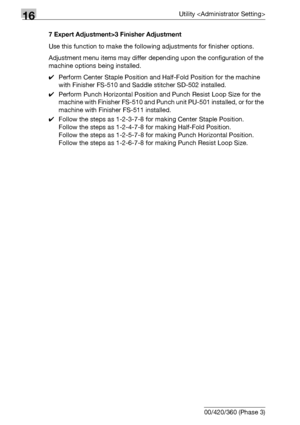 Page 69816Utility 
16-76 bizhub 500/420/360 (Phase 3)7 Expert Adjustment>3 Finisher Adjustment
Use this function to make the following adjustments for finisher options.
Adjustment menu items may differ depending upon the configuration of the 
machine options being installed.
0Perform Center Staple Position and Half-Fold Position for the machine 
with Finisher FS-510 and Saddle stitcher SD-502 installed.
0Perform Punch Horizontal Position and Punch Resist Loop Size for the 
machine with Finisher FS-510 and Punch...