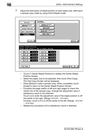 Page 70016Utility 
16-78 bizhub 500/420/360 (Phase 3)
3Adjust the dislocation of staple position on each paper size, referring to 
a sample copy made by using Fold & Staple mode.
– Touch [1 Center Staple Position] to display the Center Staple 
Position Screen.
– Select the paper size to be adjusted, then touch [Test Copy].
The Test Copy Screen will be displayed.
– Press [Start] to make a sample copy. When completed, touch 
[Close] to return to the Center Staple Position Screen.
– Compare the page widths of left...