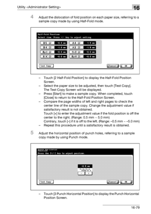 Page 701Utility 16
bizhub 500/420/360 (Phase 3) 16-79
4Adjust the dislocation of fold position on each paper size, referring to a 
sample copy made by using Half-Fold mode.
– Touch [2 Half-Fold Position] to display the Half-Fold Position 
Screen.
– Select the paper size to be adjusted, then touch [Test Copy].
The Test Copy Screen will be displayed.
– Press [Start] to make a sample copy. When completed, touch 
[Close] to return to the Half-Fold Position Screen.
– Compare the page widths of left and right pages to...