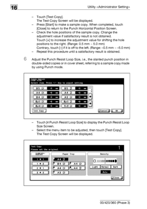 Page 70216Utility 
16-80 bizhub 500/420/360 (Phase 3)– Touch [Test Copy].
The Test Copy Screen will be displayed.
– Press [Start] to make a sample copy. When completed, touch 
[Close] to return to the Punch Horizontal Position Screen.
– Check the hole positions of the sample copy. Change the 
adjustment value if satisfactory result is not obtained.
Touch [+] to increase the adjustment value for shifting the hole 
positions to the right. (Range: 0.5 mm ~ 5.0 mm)
Contrary, touch [–] if it is off to the left....