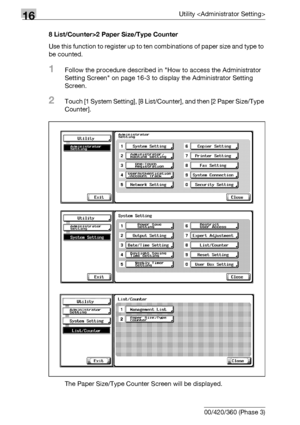 Page 70616Utility 
16-84 bizhub 500/420/360 (Phase 3)8 List/Counter>2 Paper Size/Type Counter
Use this function to register up to ten combinations of paper size and type to 
be counted.
1Follow the procedure described in How to access the Administrator 
Setting Screen on page 16-3 to display the Administrator Setting 
Screen.
2Touch [1 System Setting], [8 List/Counter], and then [2 Paper Size/Type 
Counter].
The Paper Size/Type Counter Screen will be displayed.
Downloaded From ManualsPrinter.com Manuals 