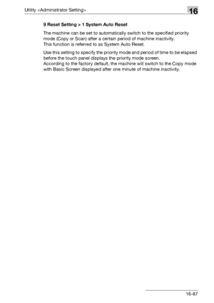 Page 709Utility 16
bizhub 500/420/360 (Phase 3) 16-879 Reset Setting > 1 System Auto Reset
The machine can be set to automatically switch to the specified priority 
mode (Copy or Scan) after a certain period of machine inactivity.
This function is referred to as System Auto Reset.
Use this setting to specify the priority mode and period of time to be elapsed 
before the touch panel displays the priority mode screen.
According to the factory default, the machine will switch to the Copy mode 
with Basic Screen...