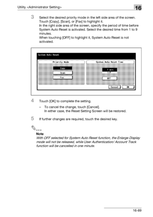 Page 711Utility 16
bizhub 500/420/360 (Phase 3) 16-89
3Select the desired priority mode in the left side area of the screen. 
Touch [Copy], [Scan], or [Fax] to highlight it.
In the right side area of the screen, specify the period of time before 
System Auto Reset is activated. Select the desired time from 1 to 9 
minutes.
When touching [OFF] to highlight it, System Auto Reset is not 
activated.
4Touch [OK] to complete the setting.
– To cancel the change, touch [Cancel].
In either case, the Reset Setting Screen...