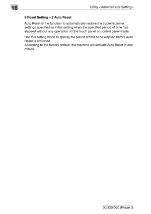 Page 71216Utility 
16-90 bizhub 500/420/360 (Phase 3)9 Reset Setting > 2 Auto Reset
Auto Reset is the function to automatically restore the copier/scanner 
settings specified as initial setting when the specified period of time has 
elapsed without any operation on the touch panel or control panel made.
Use this setting mode to specify the period of time to be elapsed before Auto 
Reset is activated.
According to the factory default, the machine will activate Auto Reset in one 
minute.
Downloaded From...