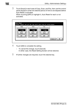 Page 71416Utility 
16-92 bizhub 500/420/360 (Phase 3)
3Touch [Input] in each area of Copy, Scan, and Fax, then use the control 
panel keypad to enter the desired period of time to be elapsed before 
Auto Reset is activated.
When touching [OFF] to highlight it, Auto Reset for each is not 
activated.
4Touch [OK] to complete the setting.
– To cancel the change, touch [Cancel].
In either case, the Reset Setting Screen will be restored.
5If further changes are required, touch the desired key.
Downloaded From...