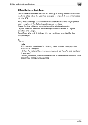 Page 715Utility 16
bizhub 500/420/360 (Phase 3) 16-939 Reset Setting > 3 Job Reset
Select whether or not to initialize the settings currently specified when the 
machine takes it that the user has changed or original document is loaded 
into the ADF.
Also, select the copy condition to be initialized each time a single job has 
been completed. The following settings are provided.
Staple Setting: Initializes specified conditions in Staple mode.
Original Set Bind Direction: Initializes specified conditions in...