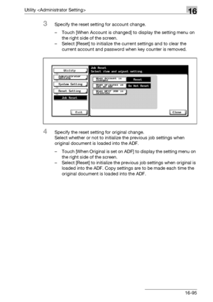 Page 717Utility 16
bizhub 500/420/360 (Phase 3) 16-95
3Specify the reset setting for account change.
– Touch [When Account is changed] to display the setting menu on 
the right side of the screen.
– Select [Reset] to initialize the current settings and to clear the 
current account and password when key counter is removed.
4Specify the reset setting for original change.
Select whether or not to initialize the previous job settings when 
original document is loaded into the ADF.
– Touch [When Original is set on...