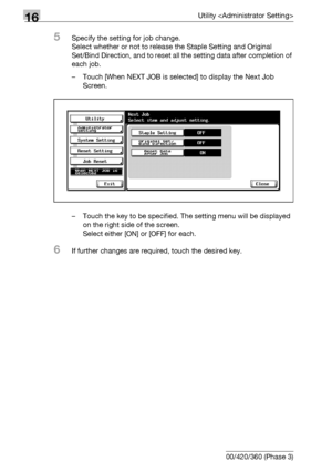 Page 71816Utility 
16-96 bizhub 500/420/360 (Phase 3)
5Specify the setting for job change.
Select whether or not to release the Staple Setting and Original 
Set/Bind Direction, and to reset all the setting data after completion of 
each job.
– Touch [When NEXT JOB is selected] to display the Next Job 
Screen.
– Touch the key to be specified. The setting menu will be displayed 
on the right side of the screen.
Select either [ON] or [OFF] for each.
6If further changes are required, touch the desired key....