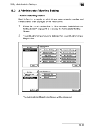 Page 721Utility 16
bizhub 500/420/360 (Phase 3) 16-99
16.3 2 Administrator/Machine Setting
1 Administrator Registration
Use this function to register an administrator name, extension number, and 
e-mail address to be displayed on the Help Screen.
1Follow the procedure described in How to access the Administrator 
Setting Screen on page 16-3 to display the Administrator Setting 
Screen.
2Touch [2 Administrator/Machine Setting], then touch [1 Administrator 
Registration].
The Administrator Registration Screen will...