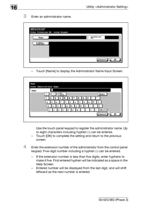 Page 72216Utility 
16-100 bizhub 500/420/360 (Phase 3)
3Enter an administrator name.
– Touch [Name] to display the Administrator Name Input Screen.
Use the touch panel keypad to register the administrator name. Up 
to eight characters including hyphen (-) can be entered.
– Touch [OK] to complete the setting and return to the previous 
screen.
4Enter the extension number of the administrator from the control panel 
keypad. Five-digit number including a hyphen (-) can be entered.
– If the extension number is less...