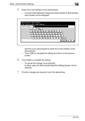 Page 723Utility 16
bizhub 500/420/360 (Phase 3) 16-101
5Enter the e-mail address of the administrator.
– Touch [E-Mail Address] to display the Administrator E-Mail Address 
Input Screen will be displayed.
Use the touch panel keypad to enter the e-mail address of the 
administrator.
– Touch [OK] to complete the setting and return to the previous 
screen.
6Touch [OK] to complete the setting.
– To cancel the change, touch [Cancel].
In either case, the Administrator/Machine Setting Screen will be 
restored.
7If...