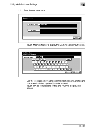 Page 725Utility 16
bizhub 500/420/360 (Phase 3) 16-103
3Enter the machine name.
– Touch [Machine Name] to display the Machine Name Input Screen.
Use the touch panel keypad to enter the machine name. Up to eight 
characters including hyphen (-) can be entered.
– Touch [OK] to complete the setting and return to the previous 
screen.
Downloaded From ManualsPrinter.com Manuals 