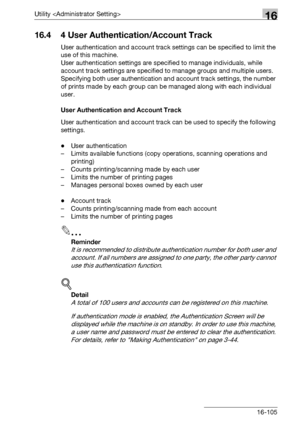 Page 727Utility 16
bizhub 500/420/360 (Phase 3) 16-105
16.4 4 User Authentication/Account Track
User authentication and account track settings can be specified to limit the 
use of this machine.
User authentication settings are specified to manage individuals, while 
account track settings are specified to manage groups and multiple users.
Specifying both user authentication and account track settings, the number 
of prints made by each group can be managed along with each individual 
user.
User Authentication...