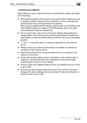 Page 729Utility 16
bizhub 500/420/360 (Phase 3) 16-1071 Authentication Method
When setting to use an external server for authentication, please give heed 
to the following.
0When selecting [Active Directory] for user authentication setting, be sure 
to specify a specific password (one character or more); otherwise the 
authentication may not be performed successfully.
Also, be sure to specify the IP address, subnet mask, priority DNS server 
in the TCP/IP setting. For details of TCP/IP setting, refer to the User...