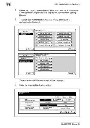 Page 73016Utility 
16-108 bizhub 500/420/360 (Phase 3)
1Follow the procedure described in How to access the Administrator 
Setting Screen on page 16-3 to display the Administrator Setting 
Screen.
2Touch [4 User Authentication/Account Track], then touch [1 
Authentication Method].
The Authentication Method Screen will be displayed.
3Make the User Authentication setting.
Downloaded From ManualsPrinter.com Manuals 