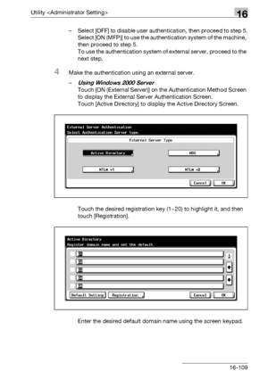 Page 731Utility 16
bizhub 500/420/360 (Phase 3) 16-109– Select [OFF] to disable user authentication, then proceed to step 5.
Select [ON (MFP)] to use the authentication system of the machine, 
then proceed to step 5.
To use the authentication system of external server, proceed to the 
next step.
4Make the authentication using an external server.
–
Using Windows 2000 Server
Touch [ON (External Server)] on the Authentication Method Screen 
to display the External Server Authentication Screen.
Touch [Active...