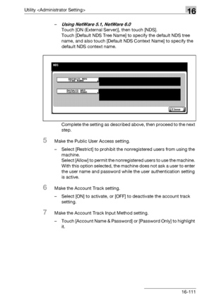 Page 733Utility 16
bizhub 500/420/360 (Phase 3) 16-111–
Using NetWare 5.1, NetWare 6.0
Touch [ON (External Server)], then touch [NDS].
Touch [Default NDS Tree Name] to specify the default NDS tree 
name, and also touch [Default NDS Context Name] to specify the 
default NDS context name.
Complete the setting as described above, then proceed to the next 
step.
5Make the Public User Access setting.
– Select [Restrict] to prohibit the nonregistered users from using the 
machine.
Select [Allow] to permit the...