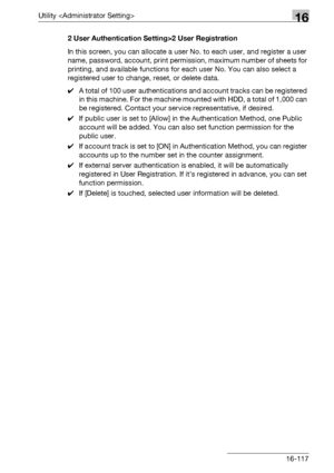 Page 739Utility 16
bizhub 500/420/360 (Phase 3) 16-1172 User Authentication Setting>2 User Registration
In this screen, you can allocate a user No. to each user, and register a user 
name, password, account, print permission, maximum number of sheets for 
printing, and available functions for each user No. You can also select a 
registered user to change, reset, or delete data.
0A total of 100 user authentications and account tracks can be registered 
in this machine. For the machine mounted with HDD, a total of...