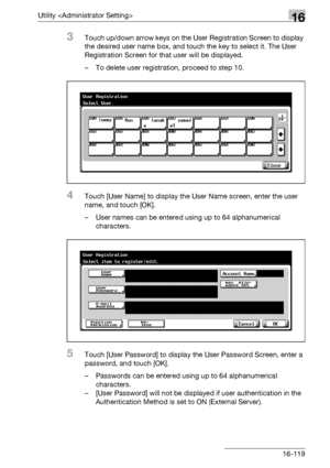 Page 741Utility 16
bizhub 500/420/360 (Phase 3) 16-119
3Touch up/down arrow keys on the User Registration Screen to display 
the desired user name box, and touch the key to select it. The User 
Registration Screen for that user will be displayed.
– To delete user registration, proceed to step 10.
4Touch [User Name] to display the User Name screen, enter the user 
name, and touch [OK].
– User names can be entered using up to 64 alphanumerical 
characters.
5Touch [User Password] to display the User Password...