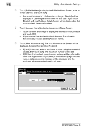 Page 74216Utility 
16-120 bizhub 500/420/360 (Phase 3)
6Touch [E-Mail Address] to display the E-Mail Address Screen, enter an 
e-mail address, and touch [OK].
– If an e-mail address is 116 characters or longer, [Details] will be 
displayed in User Registration Screen for that user. If you touch 
[Details], an E-mail Address Details Screen will be displayed so that 
you can check the e-mail address.
7Touch [Account Name] to display the Account Name Screen.
– Touch up/down arrow keys to display the desired...