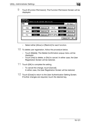 Page 743Utility 16
bizhub 500/420/360 (Phase 3) 16-121
9Touch [Function Permission]. The Function Permission Screen will be 
displayed.
– Select either [Allow] or [Restrict] for each function.
10To delete user registration, follow the procedure below.
– Touch [Delete]. The Delete Confirmation popup menu will be 
displayed.
– Touch [Yes] to delete, or [No] to cancel. In either case, the User 
Registration Screen will be restored.
11Touch [OK] to complete the setting.
– To cancel the change, touch [Cancel].
In...