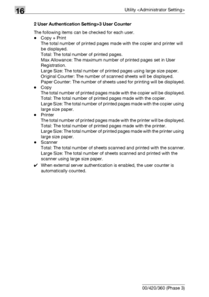 Page 74416Utility 
16-122 bizhub 500/420/360 (Phase 3)2 User Authentication Setting>3 User Counter
The following items can be checked for each user.
-Copy + Print
The total number of printed pages made with the copier and printer will 
be displayed.
Total: The total number of printed pages.
Max Allowance: The maximum number of printed pages set in User 
Registration.
Large Size: The total number of printed pages using large size paper.
Original Counter: The number of scanned sheets will be displayed.
Paper...