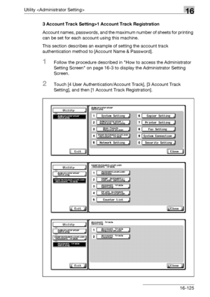 Page 747Utility 16
bizhub 500/420/360 (Phase 3) 16-1253 Account Track Setting>1 Account Track Registration
Account names, passwords, and the maximum number of sheets for printing 
can be set for each account using this machine.
This section describes an example of setting the account track 
authentication method to [Account Name & Password].
1Follow the procedure described in How to access the Administrator 
Setting Screen on page 16-3 to display the Administrator Setting 
Screen.
2Touch [4 User...