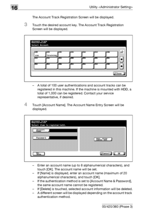 Page 74816Utility 
16-126 bizhub 500/420/360 (Phase 3)The Account Track Registration Screen will be displayed.
3Touch the desired account key. The Account Track Registration 
Screen will be displayed.
– A total of 100 user authentications and account tracks can be 
registered in this machine. If the machine is mounted with HDD, a 
total of 1,000 can be registered. Contact your service 
representative, if desired.
4Touch [Account Name]. The Account Name Entry Screen will be 
displayed.
– Enter an account name (up...