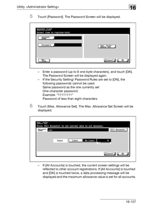 Page 749Utility 16
bizhub 500/420/360 (Phase 3) 16-127
5Touch [Password]. The Password Screen will be displayed.
– Enter a password (up to 8 one-byte characters), and touch [OK]. 
The Password Screen will be displayed again.
– If the Security Setting/ Password Rules are set to [ON], the 
following passwords cannot be used.
Same password as the one currently set
One-character password
Example: 11111111
Password of less than eight characters
6Touch [Max. Allowance Set]. The Max. Allowance Set Screen will be...