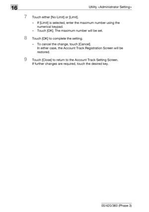 Page 75016Utility 
16-128 bizhub 500/420/360 (Phase 3)
7Touch either [No Limit] or [Limit].
– If [Limit] is selected, enter the maximum number using the 
numerical keypad.
– Touch [OK]. The maximum number will be set.
8Touch [OK] to complete the setting.
– To cancel the change, touch [Cancel].
In either case, the Account Track Registration Screen will be 
restored.
9Touch [Close] to return to the Account Track Setting Screen.
If further changes are required, touch the desired key.
Downloaded From...