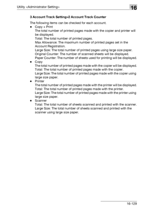 Page 751Utility 16
bizhub 500/420/360 (Phase 3) 16-1293 Account Track Setting>2 Account Track Counter
The following items can be checked for each account.
-Copy + Print
The total number of printed pages made with the copier and printer will 
be displayed.
Total: The total number of printed pages.
Max Allowance: The maximum number of printed pages set in the 
Account Registration.
Large Size: The total number of printed pages using large size paper.
Original Counter: The number of scanned sheets will be...