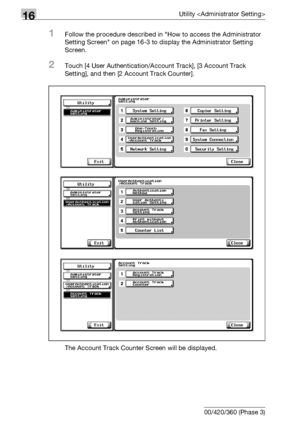 Page 75216Utility 
16-130 bizhub 500/420/360 (Phase 3)
1Follow the procedure described in How to access the Administrator 
Setting Screen on page 16-3 to display the Administrator Setting 
Screen.
2Touch [4 User Authentication/Account Track], [3 Account Track 
Setting], and then [2 Account Track Counter].
The Account Track Counter Screen will be displayed.
Downloaded From ManualsPrinter.com Manuals 