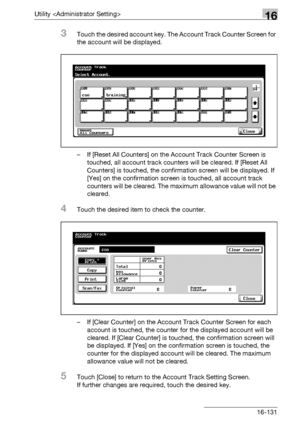 Page 753Utility 16
bizhub 500/420/360 (Phase 3) 16-131
3Touch the desired account key. The Account Track Counter Screen for 
the account will be displayed.
– If [Reset All Counters] on the Account Track Counter Screen is 
touched, all account track counters will be cleared. If [Reset All 
Counters] is touched, the confirmation screen will be displayed. If 
[Yes] on the confirmation screen is touched, all account track 
counters will be cleared. The maximum allowance value will not be 
cleared.
4Touch the desired...