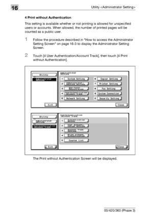 Page 75416Utility 
16-132 bizhub 500/420/360 (Phase 3)4 Print without Authentication
This setting is available whether or not printing is allowed for unspecified 
users or accounts. When allowed, the number of printed pages will be 
counted as a public user.
1Follow the procedure described in How to access the Administrator 
Setting Screen on page 16-3 to display the Administrator Setting 
Screen.
2Touch [4 User Authentication/Account Track], then touch [4 Print 
without Authentication].
The Print without...