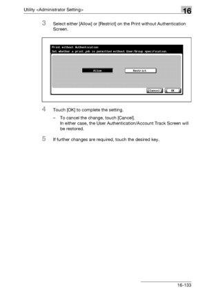 Page 755Utility 16
bizhub 500/420/360 (Phase 3) 16-133
3Select either [Allow] or [Restrict] on the Print without Authentication 
Screen.
4Touch [OK] to complete the setting.
– To cancel the change, touch [Cancel].
In either case, the User Authentication/Account Track Screen will 
be restored.
5If further changes are required, touch the desired key.
Downloaded From ManualsPrinter.com Manuals 