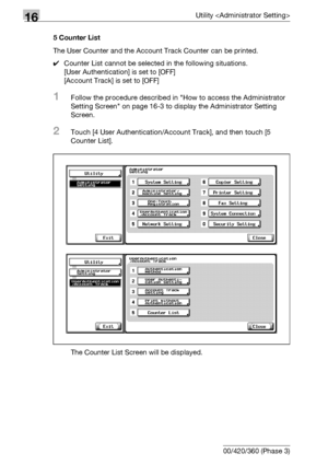 Page 75616Utility 
16-134 bizhub 500/420/360 (Phase 3)5 Counter List
The User Counter and the Account Track Counter can be printed.
0Counter List cannot be selected in the following situations.
[User Authentication] is set to [OFF]
[Account Track] is set to [OFF]
1Follow the procedure described in How to access the Administrator 
Setting Screen on page 16-3 to display the Administrator Setting 
Screen.
2Touch [4 User Authentication/Account Track], and then touch [5 
Counter List].
The Counter List Screen will be...