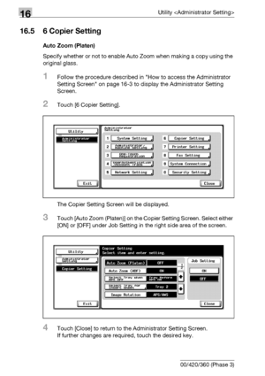 Page 75816Utility 
16-136 bizhub 500/420/360 (Phase 3)
16.5 6 Copier Setting
Auto Zoom (Platen)
Specify whether or not to enable Auto Zoom when making a copy using the 
original glass.
1Follow the procedure described in How to access the Administrator 
Setting Screen on page 16-3 to display the Administrator Setting 
Screen.
2Touch [6 Copier Setting].
The Copier Setting Screen will be displayed.
3Touch [Auto Zoom (Platen)] on the Copier Setting Screen. Select either 
[ON] or [OFF] under Job Setting in the right...