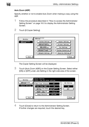 Page 76016Utility 
16-138 bizhub 500/420/360 (Phase 3)Auto Zoom (ADF)
Specify whether or not to enable Auto Zoom when making a copy using the 
ADF.
1Follow the procedure described in How to access the Administrator 
Setting Screen on page 16-3 to display the Administrator Setting 
Screen.
2Touch [6 Copier Setting].
The Copier Setting Screen will be displayed.
3Touch [Auto Zoom (ADF)] on the Copier Setting Screen. Select either 
[ON] or [OFF] under Job Setting in the right side area of the screen.
4Touch [Close]...